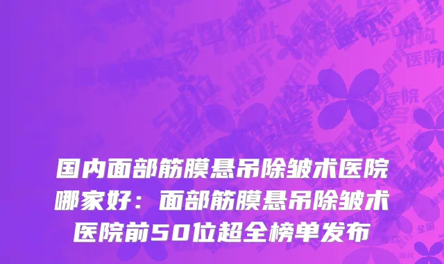 国内面部筋膜悬吊除皱术医院哪家好：面部筋膜悬吊除皱术医院前50位超全榜单发布