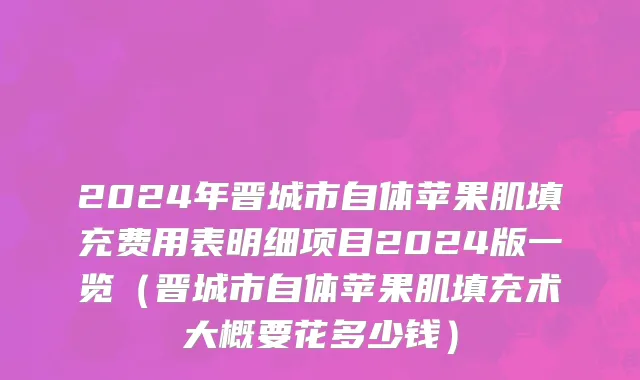 2024年晋城市自体苹果肌填充费用表明细项目2024版一览（晋城市自体苹果肌填充术大概要花多少钱）