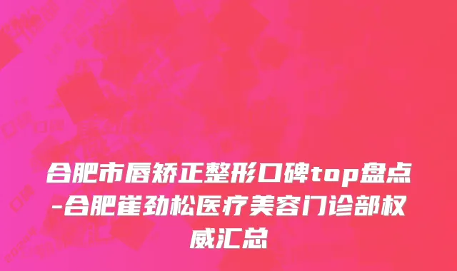 合肥市唇矫正整形口碑top盘点-合肥崔劲松医疗美容门诊部权威汇总
