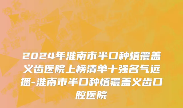 2024年淮南市半口种植覆盖义齿医院上榜清单十强名气远播-淮南市半口种植覆盖义齿口腔医院