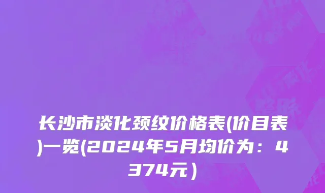 长沙市淡化颈纹价格表(价目表)一览(2024年5月均价为：4374元）
