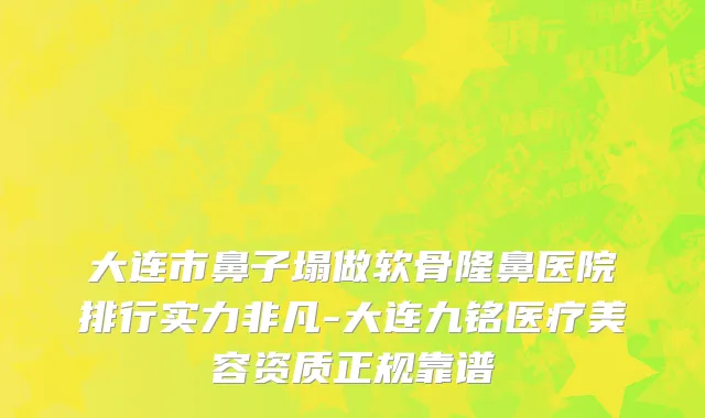大连市鼻子塌做软骨隆鼻医院排行实力非凡-大连九铭医疗美容资质正规靠谱