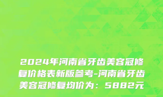 2024年河南省牙齿美容冠修复价格表新版参考-河南省牙齿美容冠修复均价为：5882元