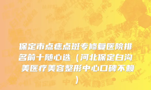保定市点痣点斑专修复医院排名前十随心选（河北保定白沟姮美医疗美容整形中心口碑不赖）
