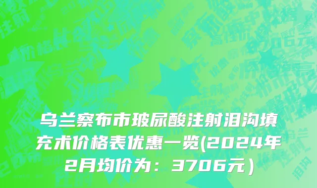 乌兰察布市玻尿酸注射泪沟填充术价格表优惠一览(2024年2月均价为：3706元）