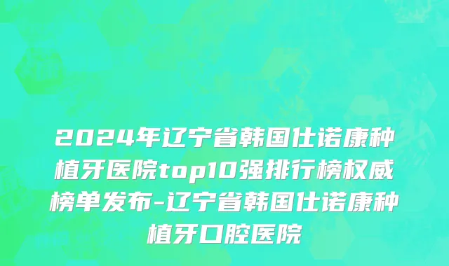 2024年辽宁省韩国仕诺康种植牙医院top10强排行榜权威榜单发布-辽宁省韩国仕诺康种植牙口腔医院