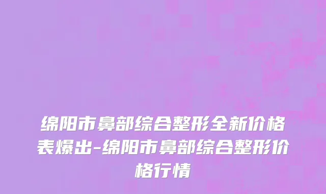 绵阳市鼻部综合整形全新价格表爆出-绵阳市鼻部综合整形价格行情