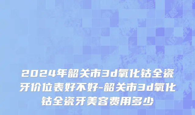 2024年韶关市3d氧化钴全瓷牙价位表好不好-韶关市3d氧化钴全瓷牙美容费用多少