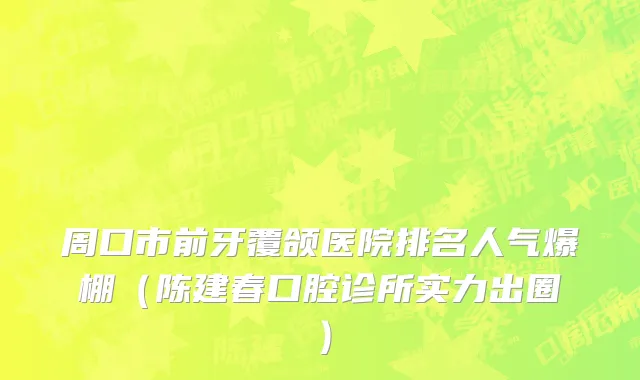 周口市前牙覆颌医院排名人气爆棚（陈建春口腔诊所实力出圈）
