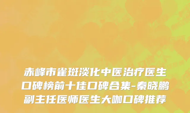 赤峰市雀斑淡化中医治疗医生口碑榜前十佳口碑合集-秦晓鹏副主任医师医生大咖口碑推荐