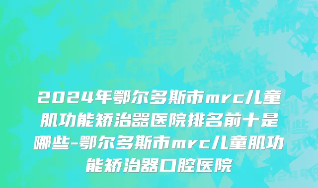 2024年鄂尔多斯市mrc儿童肌功能矫治器医院排名前十是哪些-鄂尔多斯市mrc儿童肌功能矫治器口腔医院