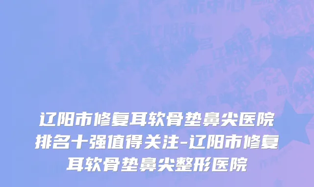 辽阳市修复耳软骨垫鼻尖医院排名十强值得关注-辽阳市修复耳软骨垫鼻尖整形医院