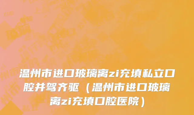 温州市进口玻璃离zi充填私立口腔并驾齐驱（温州市进口玻璃离zi充填口腔医院）