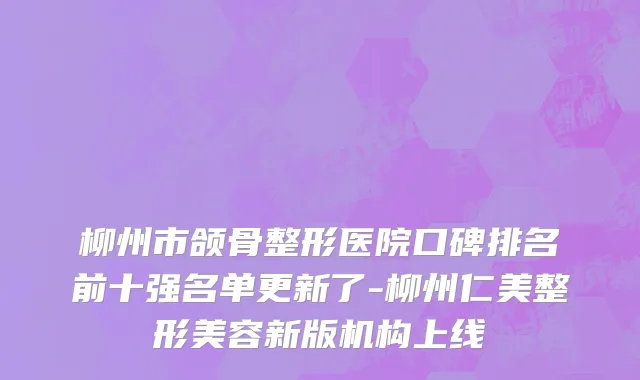 柳州市颌骨整形医院口碑排名前十强名单更新了-柳州仁美整形美容新版机构上线