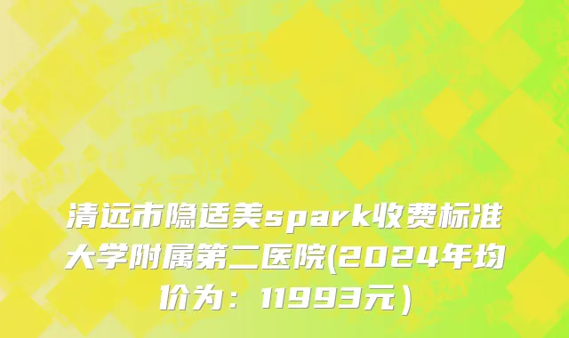 清远市隐适美spark收费标准大学附属第二医院(2024年均价为：11993元）