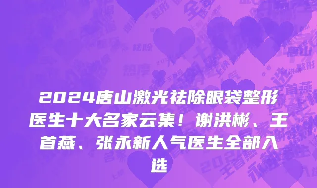 2024唐山激光祛除眼袋整形医生十大名家云集！谢洪彬、王首燕、张永新人气医生全部入选