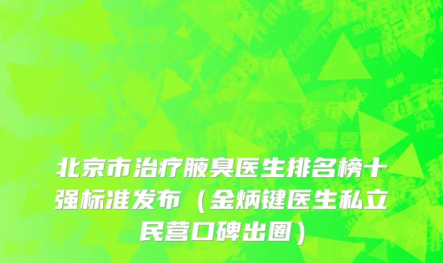 北京市治疗腋臭医生排名榜十强标准发布（金炳键医生私立民营口碑出圈）