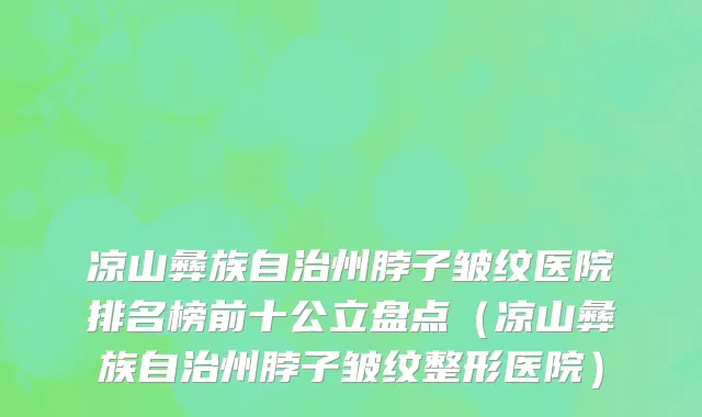 凉山彝族自治州脖子皱纹医院排名榜前十公立盘点（凉山彝族自治州脖子皱纹整形医院）