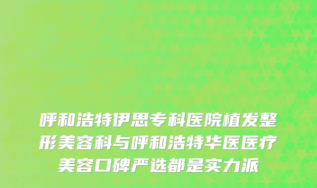 呼和浩特伊思专科医院植发整形美容科与呼和浩特华医医疗美容口碑严选都是实力派