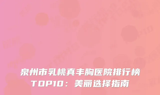泉州市乳桃真丰胸医院排行榜TOP10：美丽选择指南