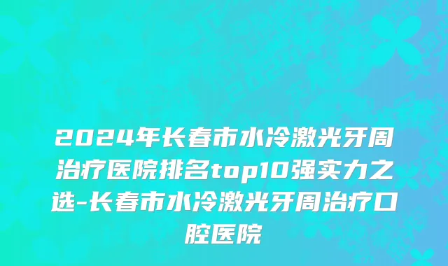 2024年长春市水冷激光牙周治疗医院排名top10强实力之选-长春市水冷激光牙周治疗口腔医院