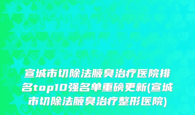 宣城市切除法腋臭治疗医院排名top10强名单重磅更新(宣城市切除法腋臭治疗整形医院)