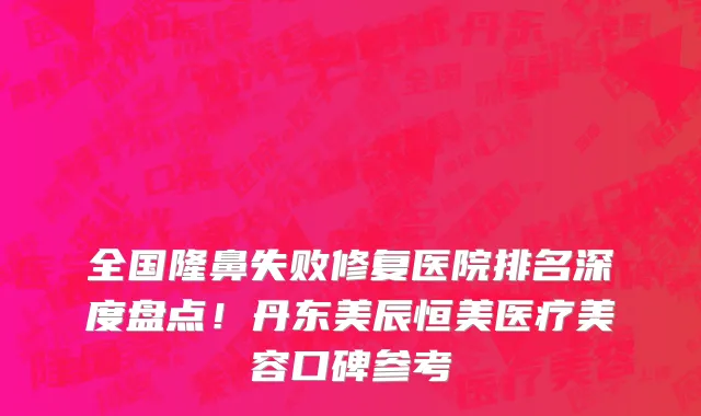 全国隆鼻失败修复医院排名深度盘点!丹东美辰恒美医疗美容口碑参考