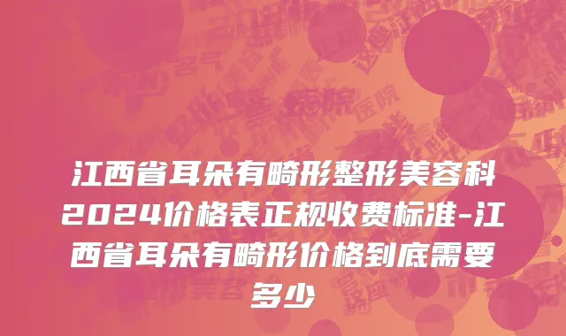 江西省耳朵有畸形整形美容科2024价格表正规收费标准-江西省耳朵有畸形价格到底需要多少