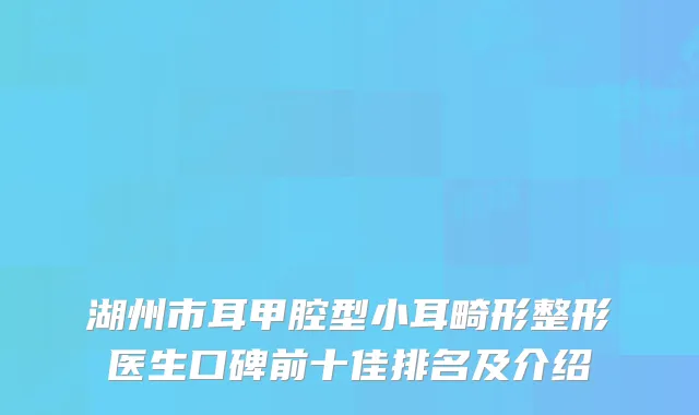 湖州市耳甲腔型小耳畸形整形医生口碑前十佳排名及介绍