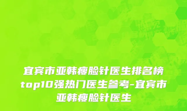 宜宾市亚韩瘦脸针医生排名榜top10强热门医生参考-宜宾市亚韩瘦脸针医生
