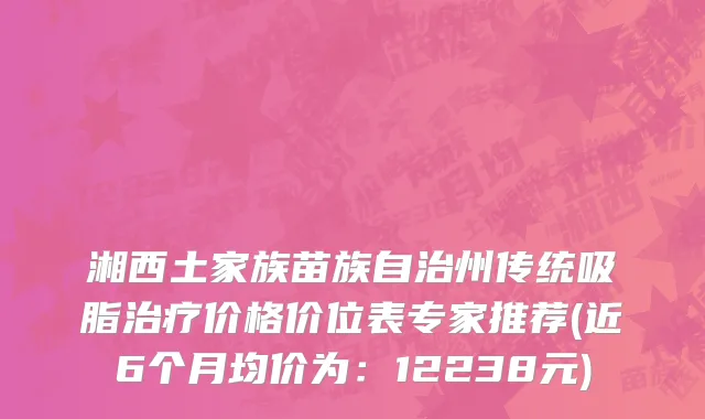 湘西土家族苗族自治州传统吸脂治疗价格价位表专家推荐(近6个月均价为：12238元)