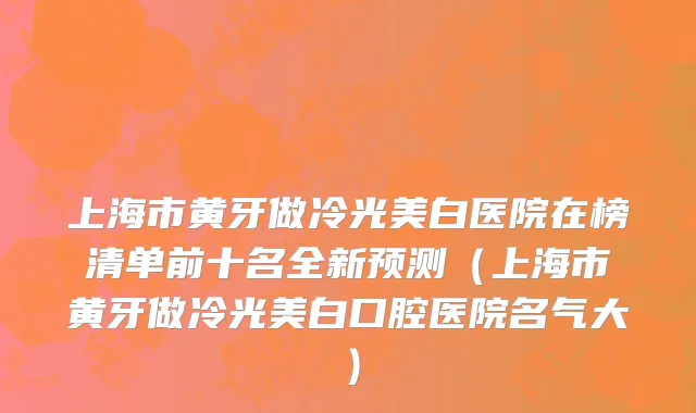 上海市黄牙做冷光美白医院在榜清单前十名全新预测（上海市黄牙做冷光美白口腔医院名气大）