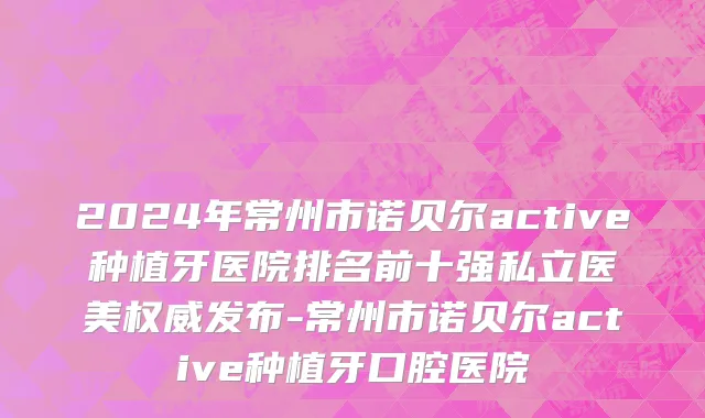 2024年常州市诺贝尔active种植牙医院排名前十强私立医美权威发布-常州市诺贝尔active种植牙口腔医院