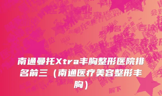 南通曼托Xtra丰胸整形医院排名前三（南通医疗美容整形丰胸）