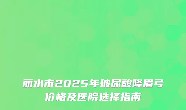 丽水市2025年玻尿酸隆眉弓价格及医院选择指南