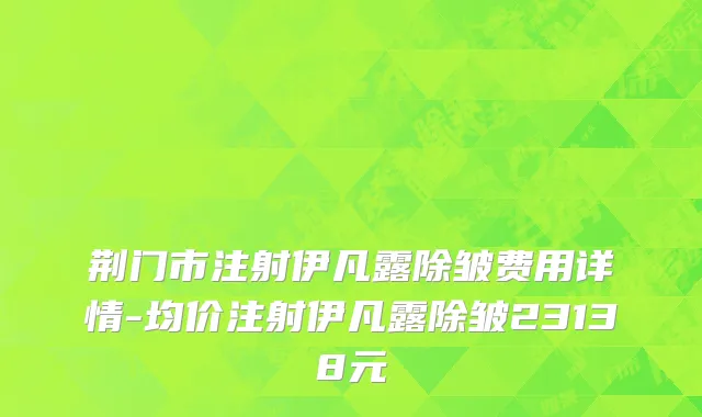 荆门市注射伊凡露除皱费用详情-均价注射伊凡露除皱23138元