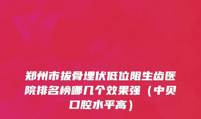 郑州市拔骨埋伏低位阻生齿医院排名榜哪几个效果强（中贝口腔水平高）