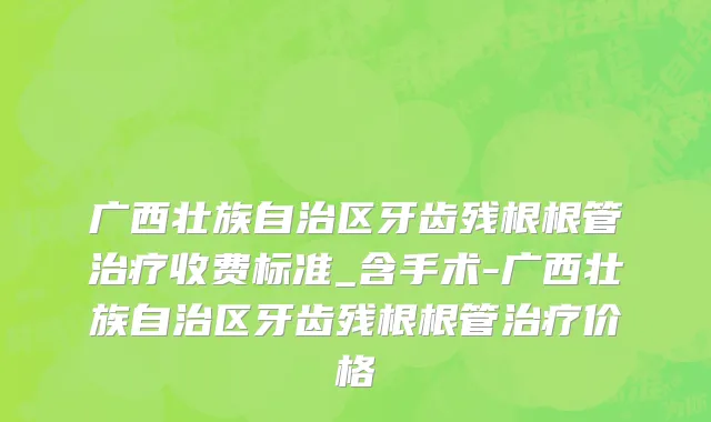 广西壮族自治区牙齿残根根管治疗收费标准_含手术-广西壮族自治区牙齿残根根管治疗价格