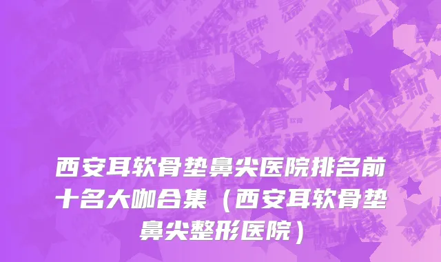 西安耳软骨垫鼻尖医院排名前十名大咖合集（西安耳软骨垫鼻尖整形医院）