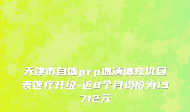 天津市自体prp血清填充价目表医疗升级-近8个月均价为13712元