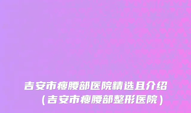 吉安市瘦腰部医院精选且介绍（吉安市瘦腰部整形医院）