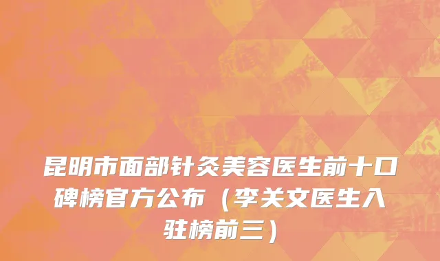 昆明市面部针灸美容医生前十口碑榜官方公布（李关文医生入驻榜前三）