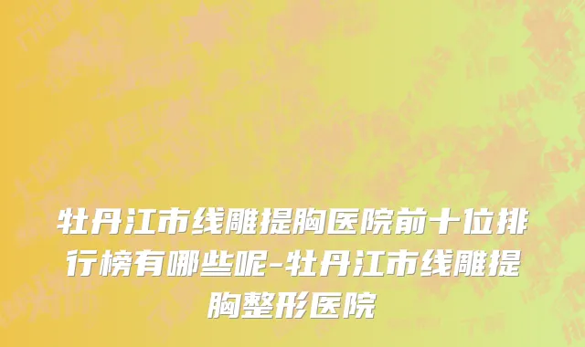 牡丹江市线雕提胸医院前十位排行榜有哪些呢-牡丹江市线雕提胸整形医院