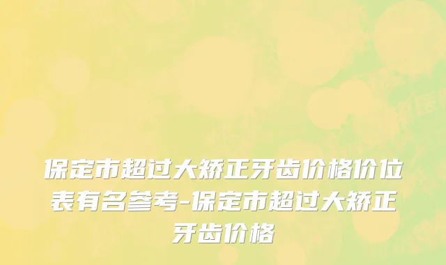 保定市超过大矫正牙齿价格价位表有名参考-保定市超过大矫正牙齿价格