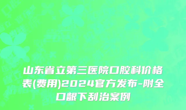 山东省立第三医院口腔科价格表(费用)2024官方发布-附全口龈下刮治案例