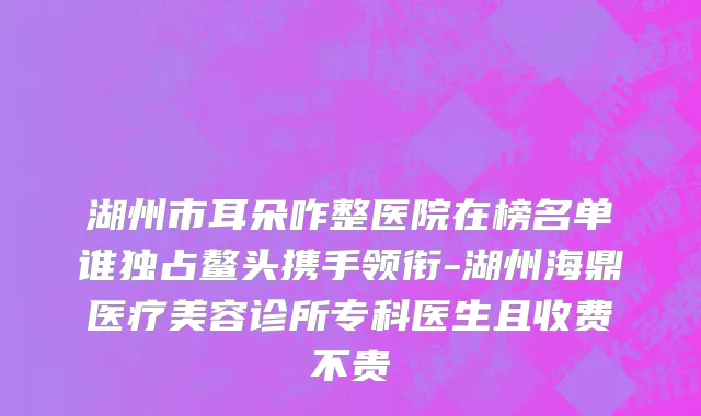 湖州市耳朵咋整医院在榜名单谁独占鳌头携手领衔-湖州海鼎医疗美容诊所专科医生且收费不贵