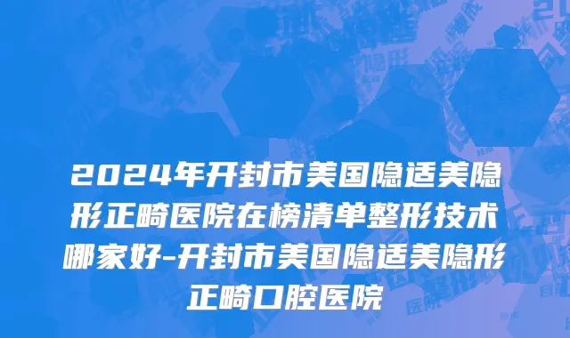 2024年开封市美国隐适美隐形正畸医院在榜清单整形技术哪家好-开封市美国隐适美隐形正畸口腔医院