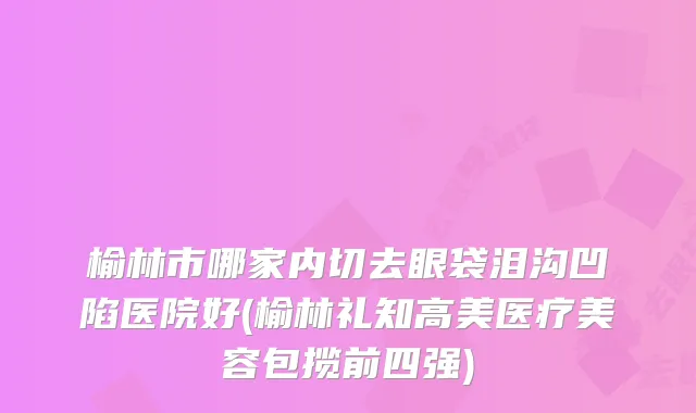 榆林市哪家内切去眼袋泪沟凹陷医院好(榆林礼知高美医疗美容包揽前四强)