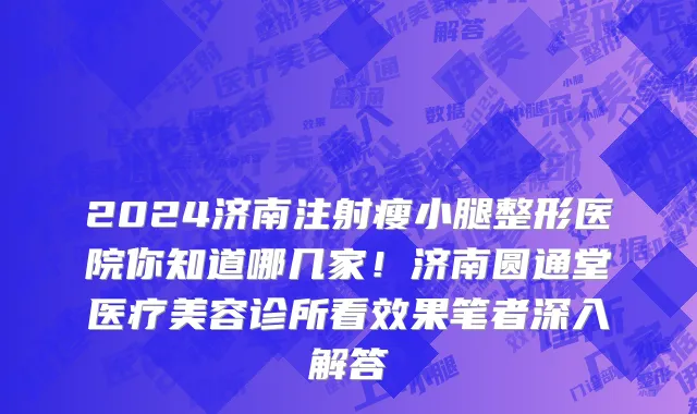 2024济南注射瘦小腿整形医院你知道哪几家!济南圆通堂医疗美容诊所看效果笔者深入解答