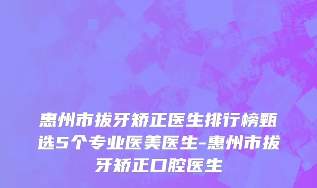惠州市拔牙矫正医生排行榜甄选5个专业医美医生-惠州市拔牙矫正口腔医生